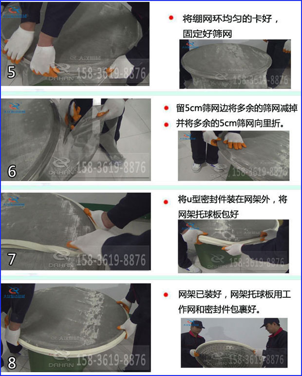 第五步：將旋振篩繃網(wǎng)環(huán)均勻的卡好固定好篩網(wǎng)第六步：留5cm篩網(wǎng)邊將多余的篩網(wǎng)減掉，并將多余的5cm篩網(wǎng)向里折第七步：將u型密封件裝在網(wǎng)架外，將網(wǎng)架托球板包好第八步：網(wǎng)架已裝好，網(wǎng)架托球板用工作網(wǎng)和密封件包裹好。