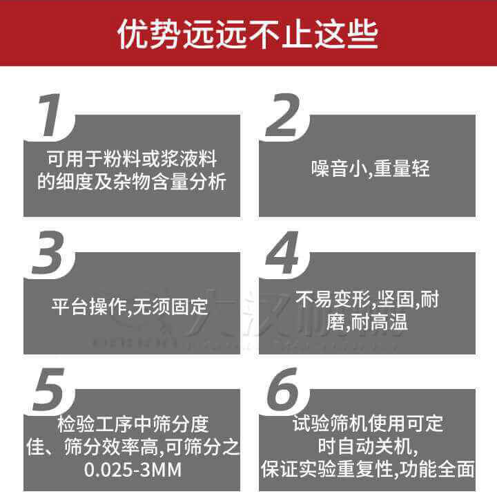 試驗篩優(yōu)勢：1，可用于粉料或漿液料的細度及雜物含量分析。2，噪音小，重量輕。3，平臺操作，無須固定。4，不易變形，堅固，耐磨，耐高溫。5，檢驗工序中篩分度佳，篩分效率高，可篩分之0.025-3MM6，試驗篩機使用可定時自動關機保證實驗重復性，功能全面。