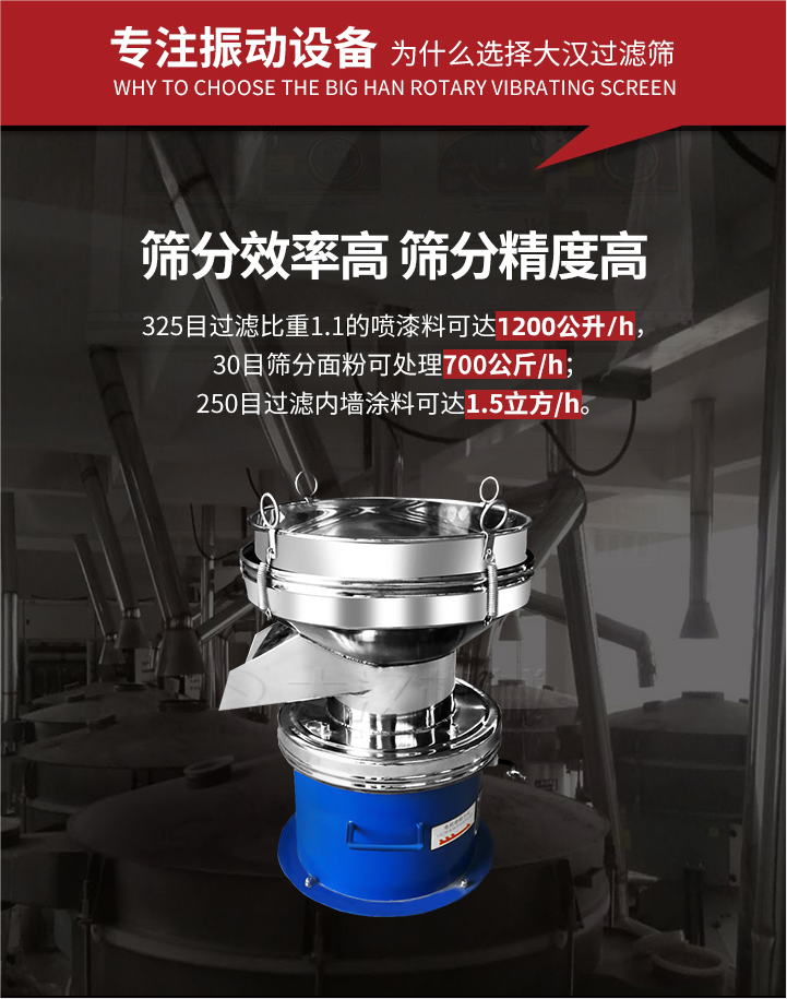 大漢過濾篩篩分效率高,精度高;325目過濾比重1:1的噴油漆可達1200公升/時;30目篩粉面粉可處理700公斤/時;250目過濾內墻涂料可達1.5立方/h;過濾篩廠家直銷價格便宜。過濾篩適用物料：粘液粉末都可以使用具體產(chǎn)品如下：奶制品，油漆，泥漿，淀粉，果汁等。